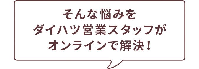 そんな悩みをダイハツ営業スタッフがオンラインで解決！